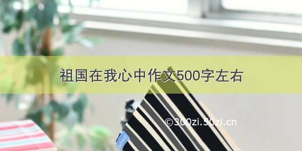 祖国在我心中作文500字左右