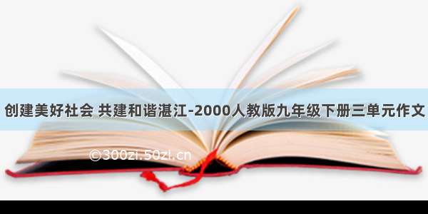 创建美好社会 共建和谐湛江-2000人教版九年级下册三单元作文