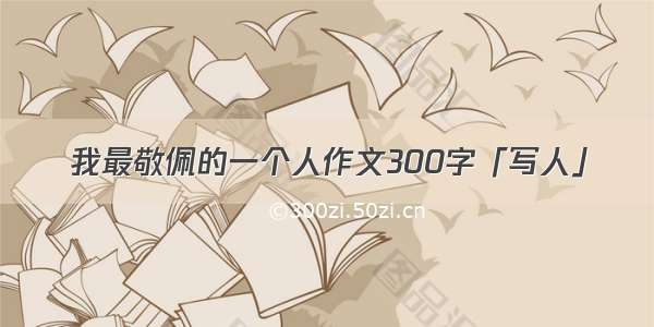 我最敬佩的一个人作文300字「写人」