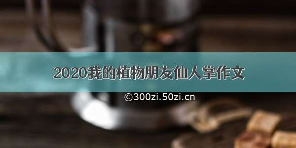 2020我的植物朋友仙人掌作文