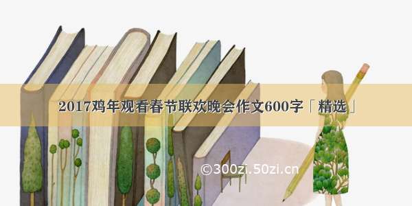 2017鸡年观看春节联欢晚会作文600字「精选」