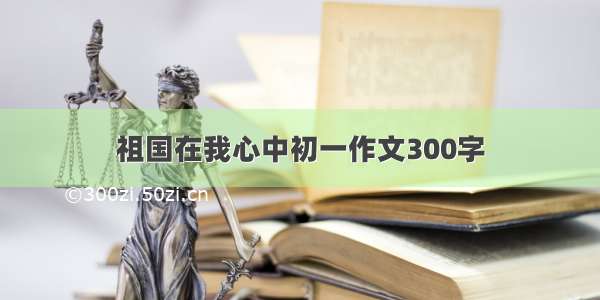 祖国在我心中初一作文300字