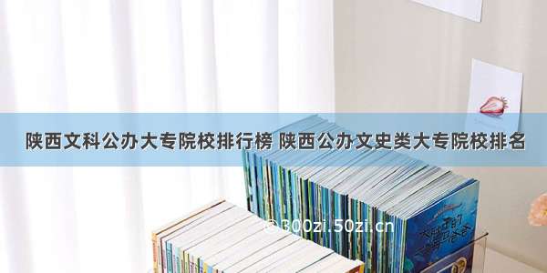 陕西文科公办大专院校排行榜 陕西公办文史类大专院校排名