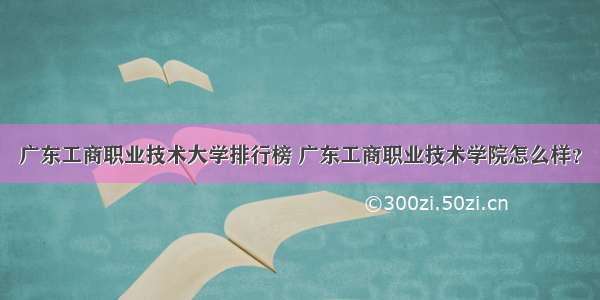 广东工商职业技术大学排行榜 广东工商职业技术学院怎么样？