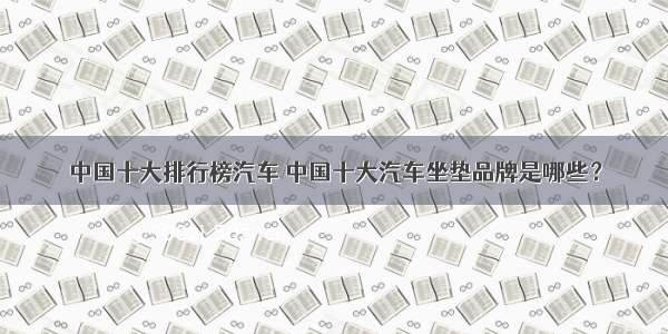 中国十大排行榜汽车 中国十大汽车坐垫品牌是哪些？