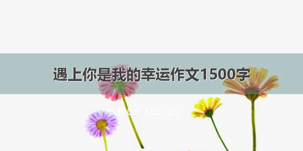 遇上你是我的幸运作文1500字