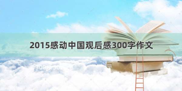 2015感动中国观后感300字作文