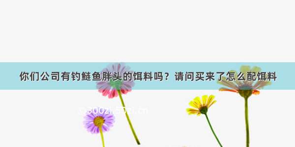 你们公司有钓鲢鱼胖头的饵料吗？请问买来了怎么配饵料