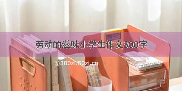 劳动的滋味小学生作文300字