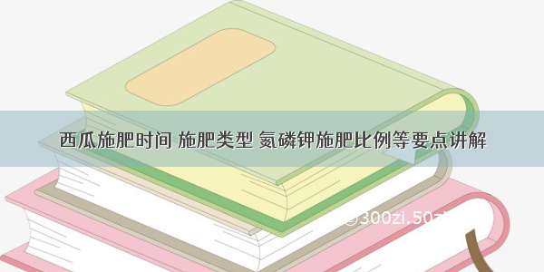 西瓜施肥时间 施肥类型 氮磷钾施肥比例等要点讲解