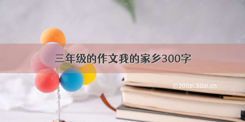 三年级的作文我的家乡300字