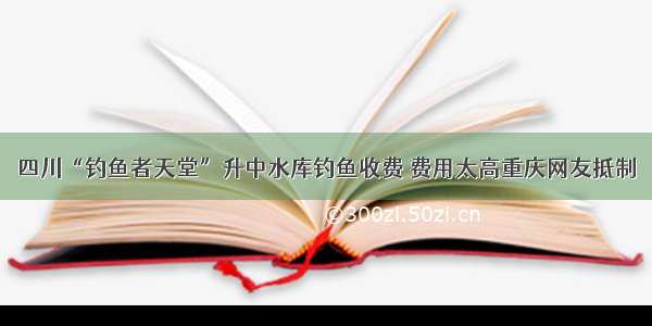 四川“钓鱼者天堂”升中水库钓鱼收费 费用太高重庆网友抵制