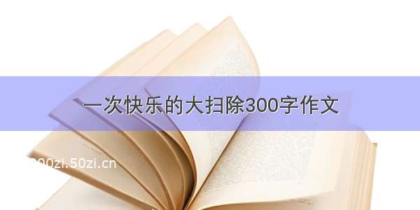 一次快乐的大扫除300字作文