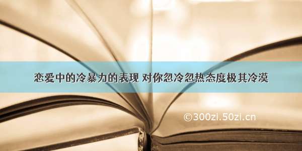 恋爱中的冷暴力的表现 对你忽冷忽热态度极其冷漠