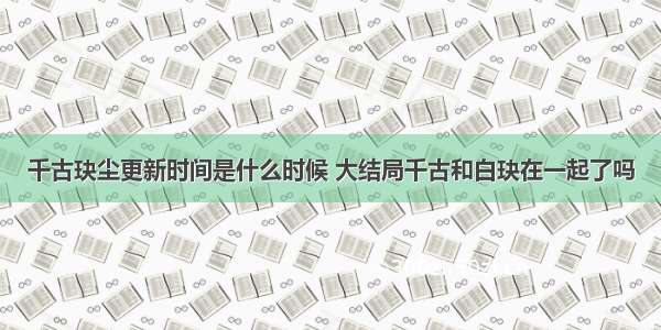 千古玦尘更新时间是什么时候 大结局千古和白玦在一起了吗