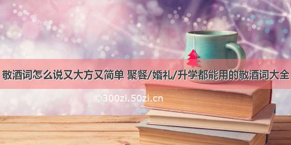 敬酒词怎么说又大方又简单 聚餐/婚礼/升学都能用的敬酒词大全