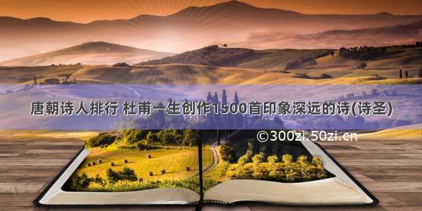 唐朝诗人排行 杜甫一生创作1500首印象深远的诗(诗圣)