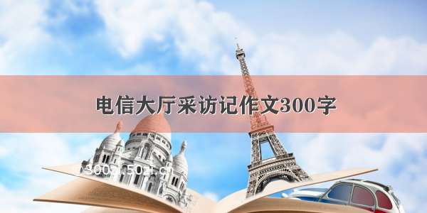 电信大厅采访记作文300字