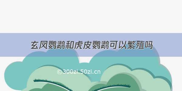 玄凤鹦鹉和虎皮鹦鹉可以繁殖吗