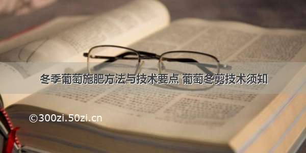 冬季葡萄施肥方法与技术要点 葡萄冬剪技术须知