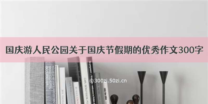 国庆游人民公园关于国庆节假期的优秀作文300字