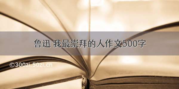 鲁迅 我最崇拜的人作文500字