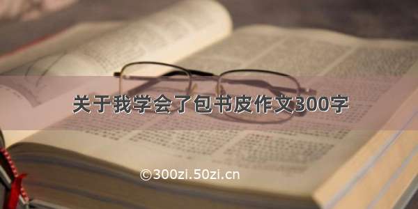 关于我学会了包书皮作文300字