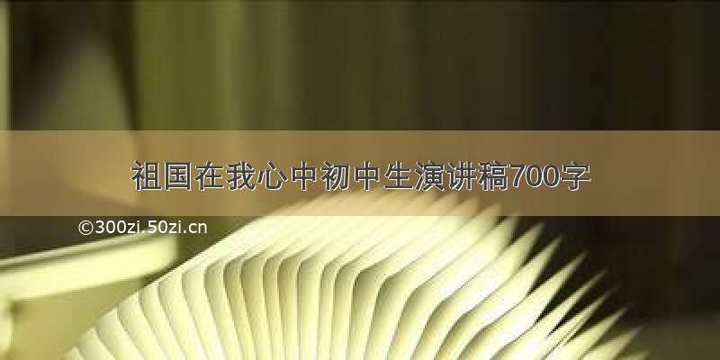 祖国在我心中初中生演讲稿700字