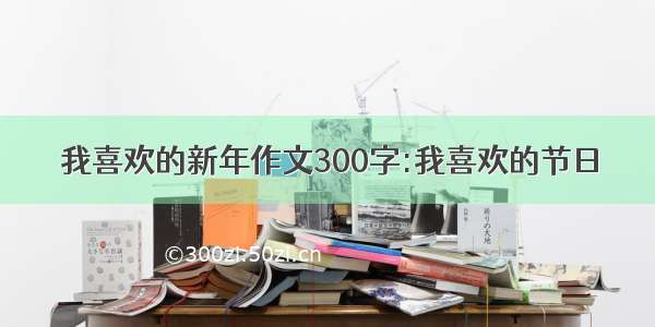 我喜欢的新年作文300字:我喜欢的节日