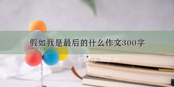 假如我是最后的什么作文300字