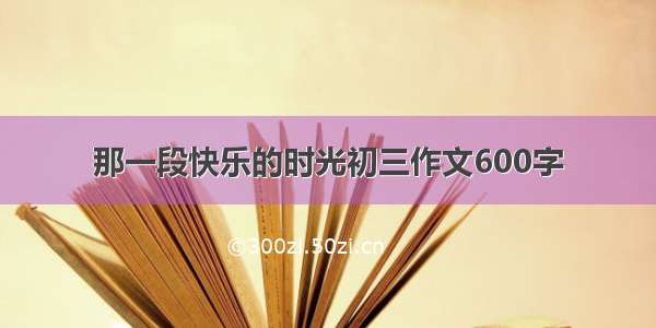 那一段快乐的时光初三作文600字