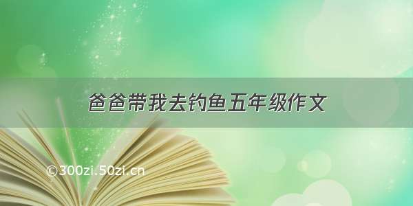 爸爸带我去钓鱼五年级作文