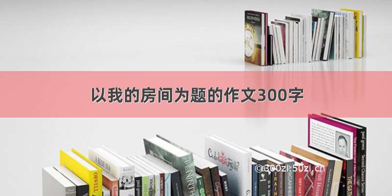 以我的房间为题的作文300字