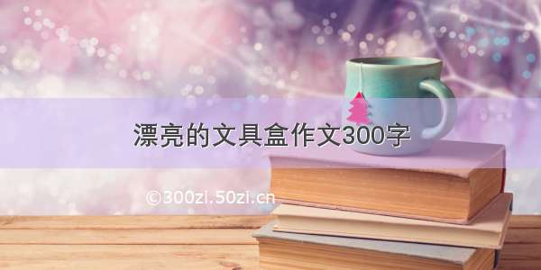 漂亮的文具盒作文300字