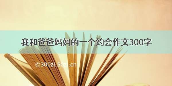 我和爸爸妈妈的一个约会作文300字