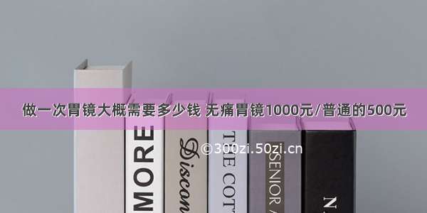 做一次胃镜大概需要多少钱 无痛胃镜1000元/普通的500元