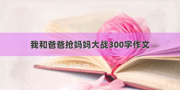 我和爸爸抢妈妈大战300字作文