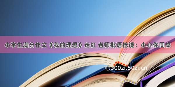 小学生满分作文《我的理想》走红 老师批语抢镜：小心你同桌