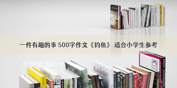 一件有趣的事 500字作文《钓鱼》 适合小学生参考