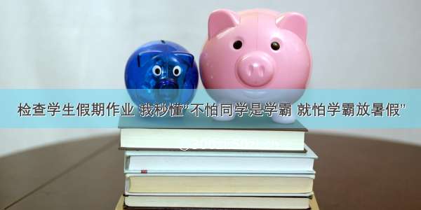 检查学生假期作业 我秒懂“不怕同学是学霸 就怕学霸放暑假”