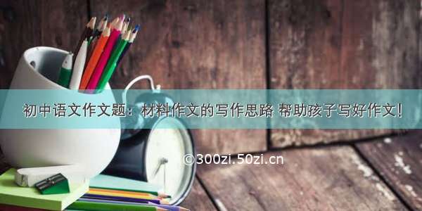 初中语文作文题：材料作文的写作思路 帮助孩子写好作文！