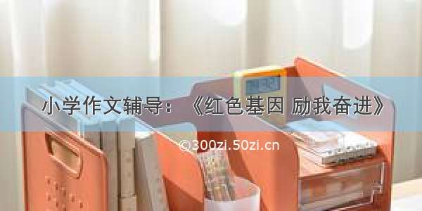 小学作文辅导：《红色基因 励我奋进》