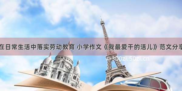 在日常生活中落实劳动教育 小学作文《我最爱干的活儿》范文分享