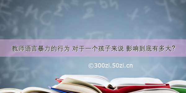 教师语言暴力的行为 对于一个孩子来说 影响到底有多大？