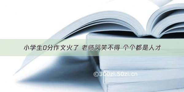 小学生0分作文火了 老师哭笑不得 个个都是人才