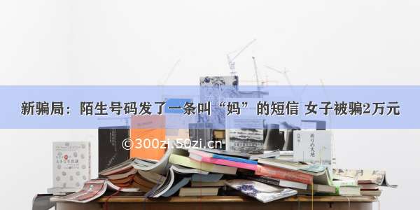 新骗局：陌生号码发了一条叫“妈”的短信 女子被骗2万元