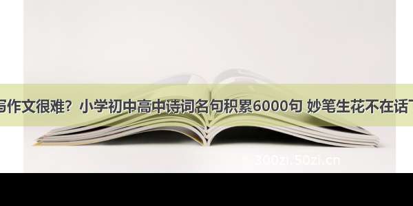 写作文很难？小学初中高中诗词名句积累6000句 妙笔生花不在话下