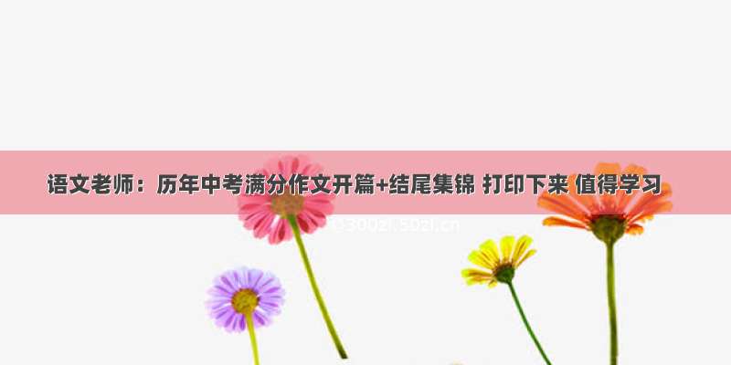 语文老师：历年中考满分作文开篇+结尾集锦 打印下来 值得学习