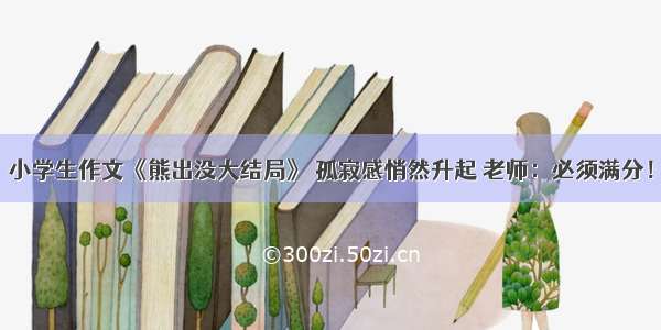 小学生作文《熊出没大结局》 孤寂感悄然升起 老师：必须满分！