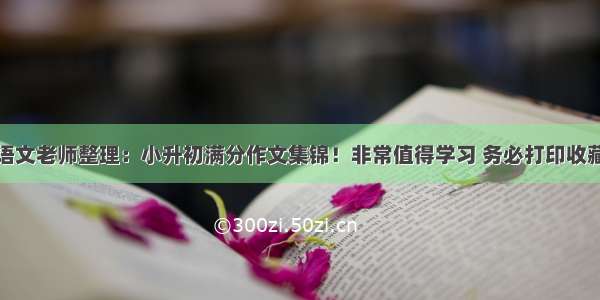 语文老师整理：小升初满分作文集锦！非常值得学习 务必打印收藏